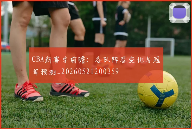 CBA新赛季前瞻：各队阵容变化与冠军预测_20260521200359