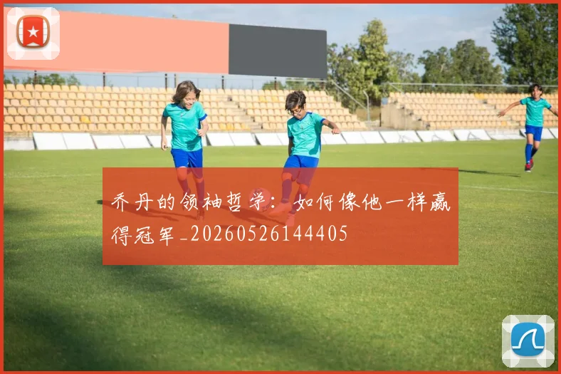 乔丹的领袖哲学：如何像他一样赢得冠军_20260526144405