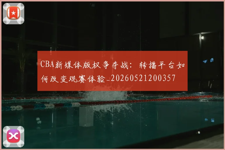 CBA新媒体版权争夺战：转播平台如何改变观赛体验_20260521200357